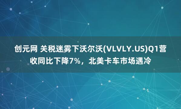 创元网 关税迷雾下沃尔沃(VLVLY.US)Q1营收同比下降7%，北美卡车市场遇冷