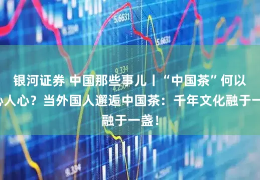 银河证券 中国那些事儿丨“中国茶”何以香沁人心？当外国人邂逅中国茶：千年文化融于一盏！