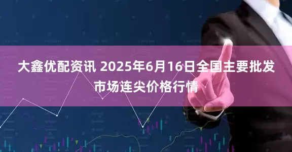 大鑫优配资讯 2025年6月16日全国主要批发市场连尖价格行情