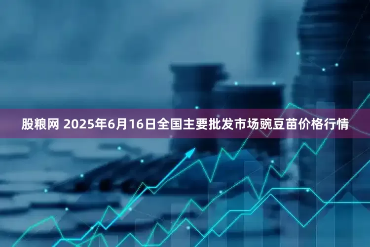 股粮网 2025年6月16日全国主要批发市场豌豆苗价格行情