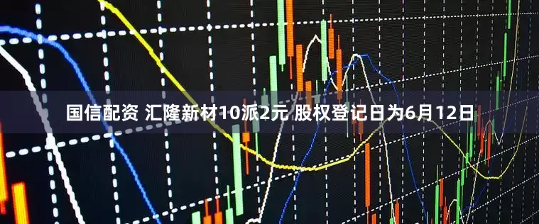 国信配资 汇隆新材10派2元 股权登记日为6月12日