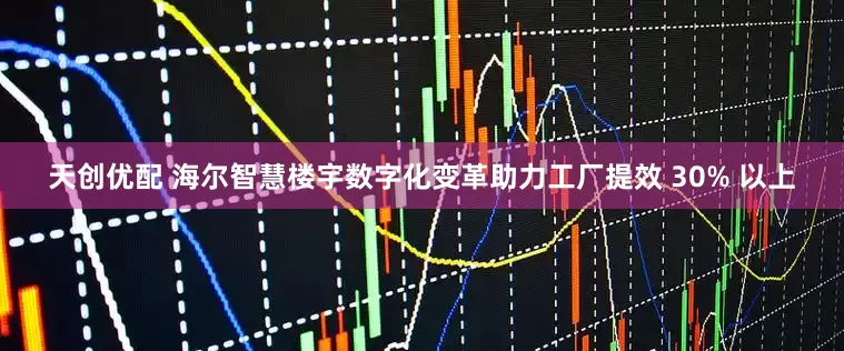 天创优配 海尔智慧楼宇数字化变革助力工厂提效 30% 以上