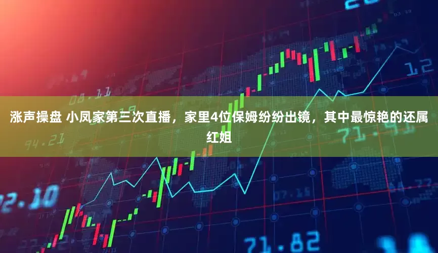 涨声操盘 小凤家第三次直播，家里4位保姆纷纷出镜，其中最惊艳的还属红姐